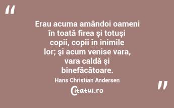 Erau acuma amândoi oameni în toată firea şi totuşi copii, copii în inimile lor; şi acum venise vara, vara caldă şi binefăcătoare. Hans Christian Andersen...