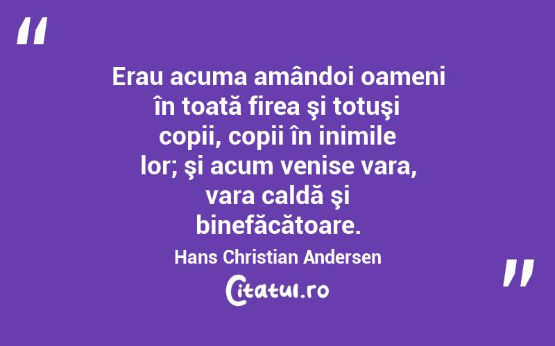 Erau acuma amândoi oameni în toată firea şi totuşi copii, copii în inimile lor; şi acum venise vara, vara caldă şi binefăcătoare. Hans Christian Andersen