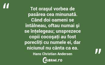 Tot oraşul vorbea de pasărea cea minunată. Când doi oameni se întâlneau, oftau numai şi se înţelegeau; unsprezece copii cocoşaţi au fost porecliţi cu numele ei, dar niciunul nu cânta ca ea. Hans Christian Andersen...