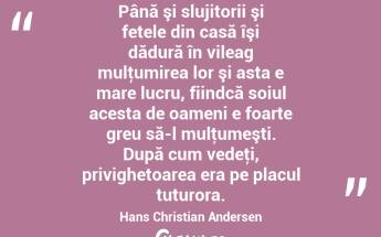 Până şi slujitorii şi fetele din casă îşi dădură în vileag mulţumirea lor şi asta e mare lucru, fiindcă soiul acesta de oameni e foarte greu să-l mulţumeşti. După cum vedeţi, privighetoarea era pe placul tuturora. Hans Christian Andersen...