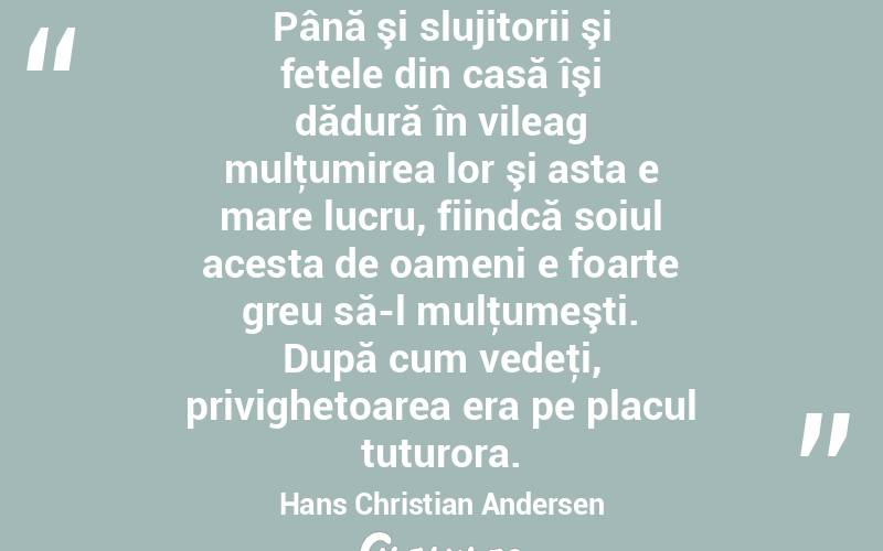 Până şi slujitorii şi fetele din casă îşi dădură în vileag mulţumirea lor şi asta e mare lucru, fiindcă soiul acesta de oameni e foarte greu să-l mulţumeşti. După cum vedeţi, privighetoarea era pe placul tuturora. Hans Christian Andersen
