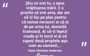  Ştiu ce vrei tu, a spus vrăjitoarea mării. E o prostie să vrei asta, dar am să-ţi fac pe plac pentru că numai necazuri ai să ai de pe urma lui, domniţă frumoasă. Ai să-ţi lepezi coada şi în locul ei ai să capeţi două proptele aşa cum au oamenii,... Hans Christian Andersen...