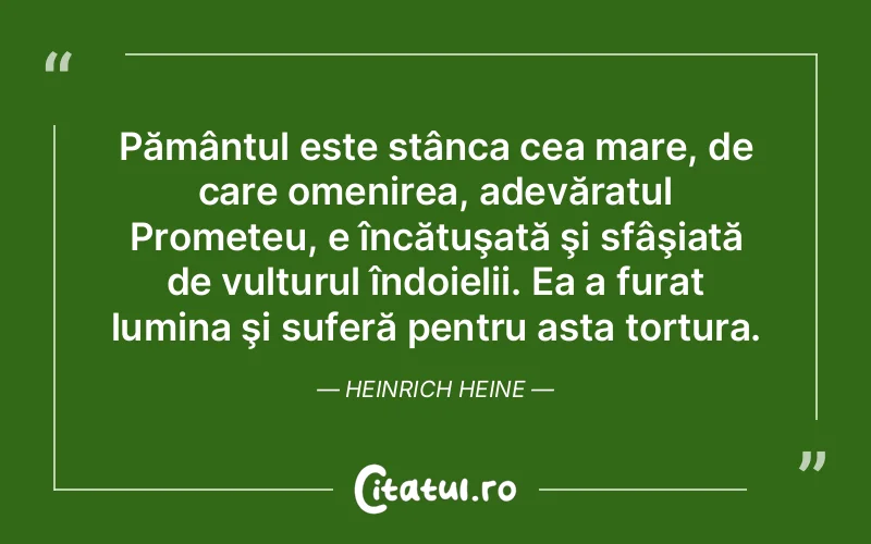 Pământul este stânca cea mare, de care omenirea, adevăratul Prometeu, e încătuşată şi sfâşiată de vulturul îndoielii. Ea a furat lumina şi suferă pentru asta tortura. Heinrich Heine