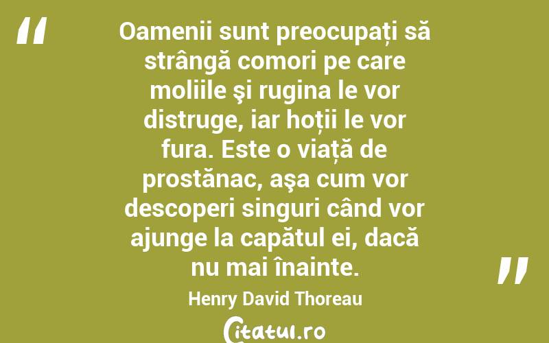 Oamenii sunt preocupaţi să strângă comori pe care moliile şi rugina le vor distruge, iar hoţii le vor fura. Este o viaţă de prostănac, aşa cum vor descoperi singuri când vor ajunge la capătul ei, dacă nu mai înainte. Henry David Thoreau