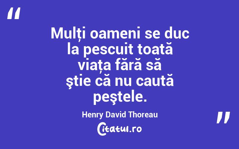 Mulţi oameni se duc la pescuit toată viaţa fără să ştie că nu caută peştele. Henry David Thoreau
