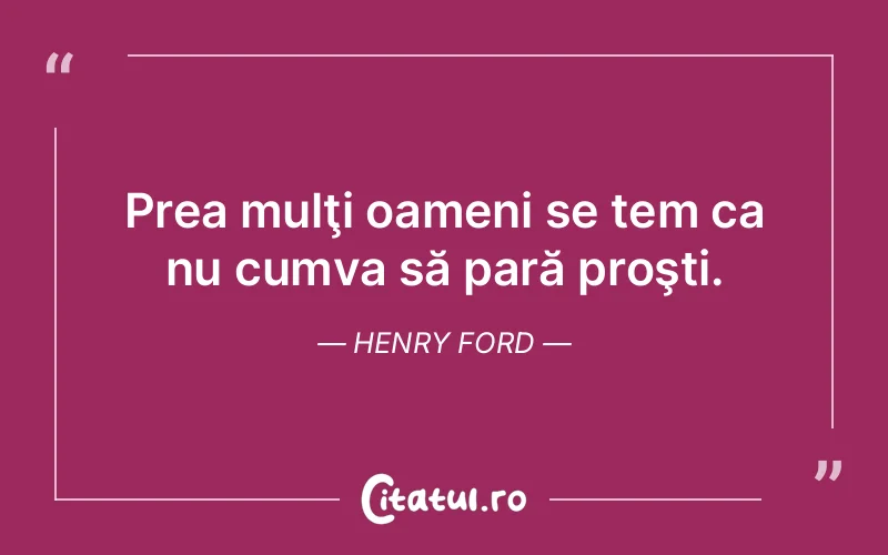 Prea mulţi oameni se tem ca nu cumva să pară proşti. Henry Ford