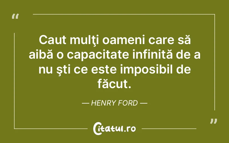Caut mulţi oameni care să aibă o capacitate infinită de a nu şti ce este imposibil de făcut. Henry Ford