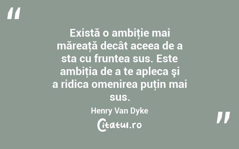 Există o ambiţie mai măreaţă decât aceea de a sta cu fruntea sus. Este ambiţia de a te apleca şi a ridica omenirea puţin mai sus. Henry Van Dyke
