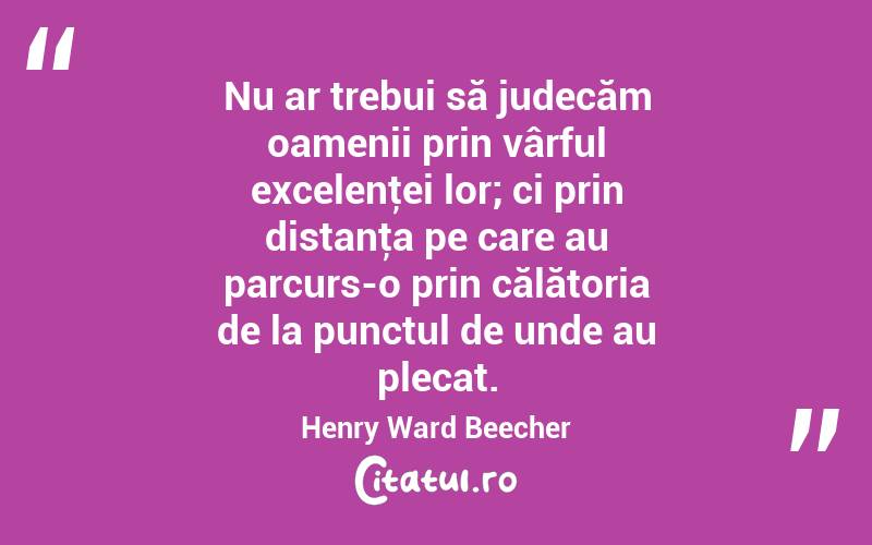Nu ar trebui să judecăm oamenii prin vârful excelenţei lor; ci prin distanţa pe care au parcurs-o prin călătoria de la punctul de unde au plecat. Henry Ward Beecher
