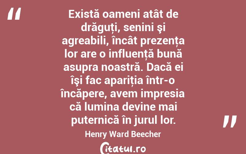 Există oameni atât de drăguţi, senini şi agreabili, încât prezenţa lor are o influenţă bună asupra noastră. Dacă ei îşi fac apariţia într-o încăpere, avem impresia că lumina devine mai puternică în jurul lor. Henry Ward Beecher