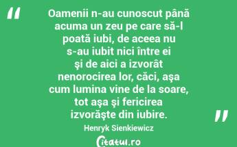 Oamenii n-au cunoscut până acuma un zeu pe care să-l poată iubi, de aceea nu s-au iubit nici între ei şi de aici a izvorât nenorocirea lor, căci, aşa cum lumina vine de la soare, tot aşa şi fericirea izvorăşte din iubire. Henryk Sienkiewicz...