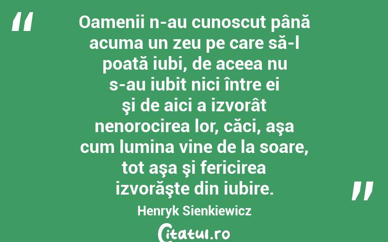 Oamenii n-au cunoscut până acuma un zeu pe care să-l poată iubi, de aceea nu s-au iubit nici între ei şi de aici a izvorât nenorocirea lor, căci, aşa cum lumina vine de la soare, tot aşa şi fericirea izvorăşte din iubire. Henryk Sienkiewicz
