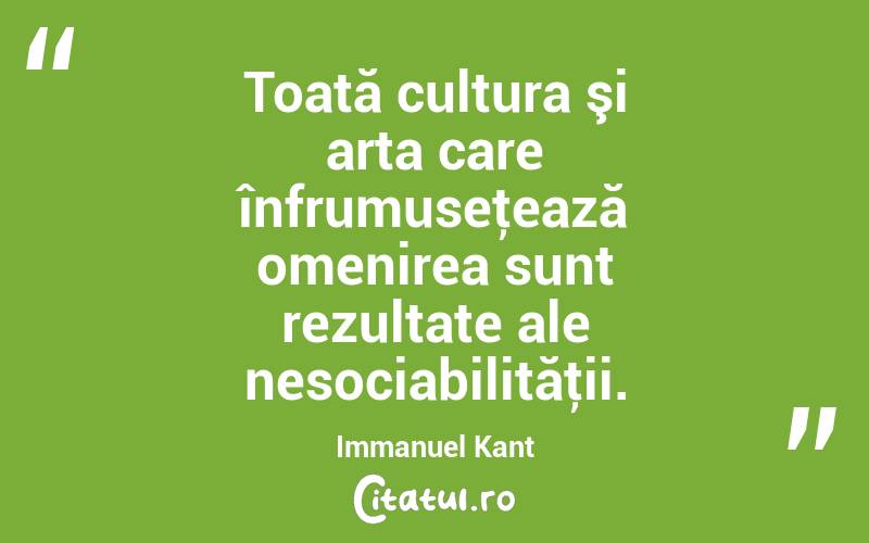 Toată cultura şi arta care înfrumuseţează omenirea sunt rezultate ale nesociabilităţii. Immanuel Kant