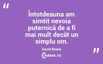 Întotdeauna am simțit nevoia puternică de a fi mai mult decât un simplu om. David Bowie...