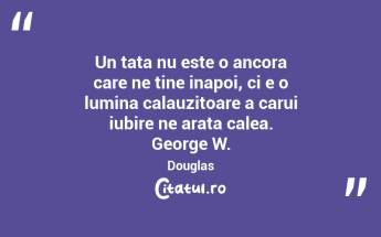 Un tata nu este o ancora care ne tine inapoi, ci e o lumina calauzitoare a carui iubire ne arata calea. George W. Douglas...