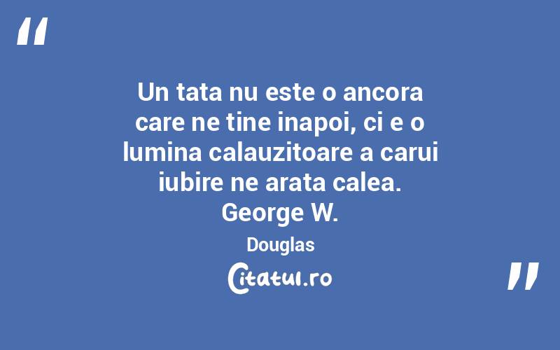 Un tata nu este o ancora care ne tine inapoi, ci e o lumina calauzitoare a carui iubire ne arata calea. George W. Douglas
