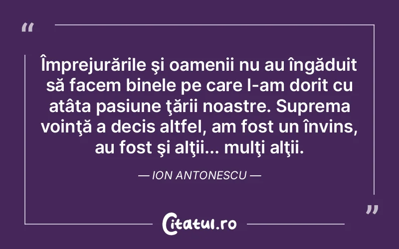 Împrejurările şi oamenii nu au îngăduit să facem binele pe care l-am dorit cu atâta pasiune ţării noastre. Suprema voinţă a decis altfel, am fost un învins, au fost şi alţii... mulţi alţii. Ion Antonescu