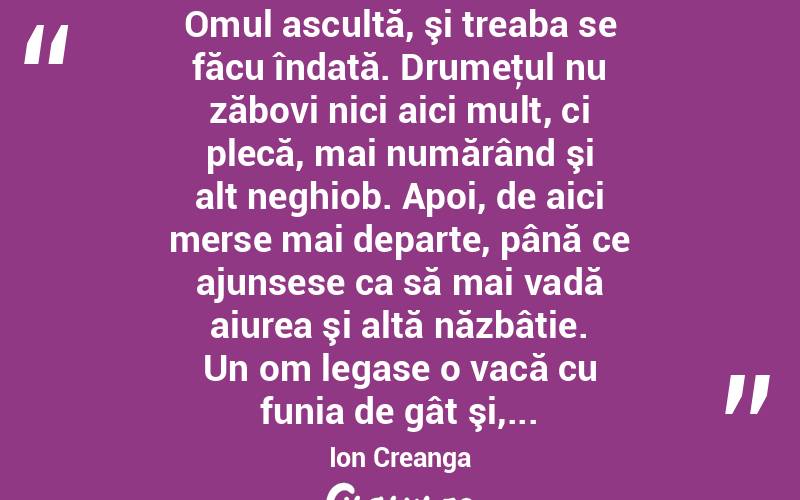  Omul ascultă, şi treaba se făcu îndată. Drumeţul nu zăbovi nici aici mult, ci plecă, mai numărând şi alt neghiob. Apoi, de aici merse mai departe, până ce ajunsese ca să mai vadă aiurea şi altă năzbâtie. Un om legase o vacă cu funia de gât şi,... Ion Creanga
