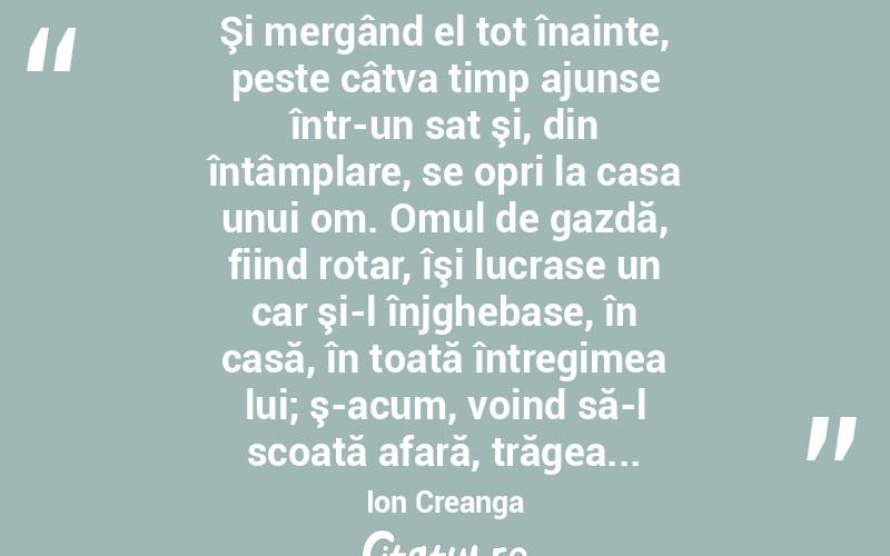  Şi mergând el tot înainte, peste câtva timp ajunse într-un sat şi, din întâmplare, se opri la casa unui om. Omul de gazdă, fiind rotar, îşi lucrase un car şi-l înjghebase, în casă, în toată întregimea lui; ş-acum, voind să-l scoată afară, trăgea... Ion Creanga
