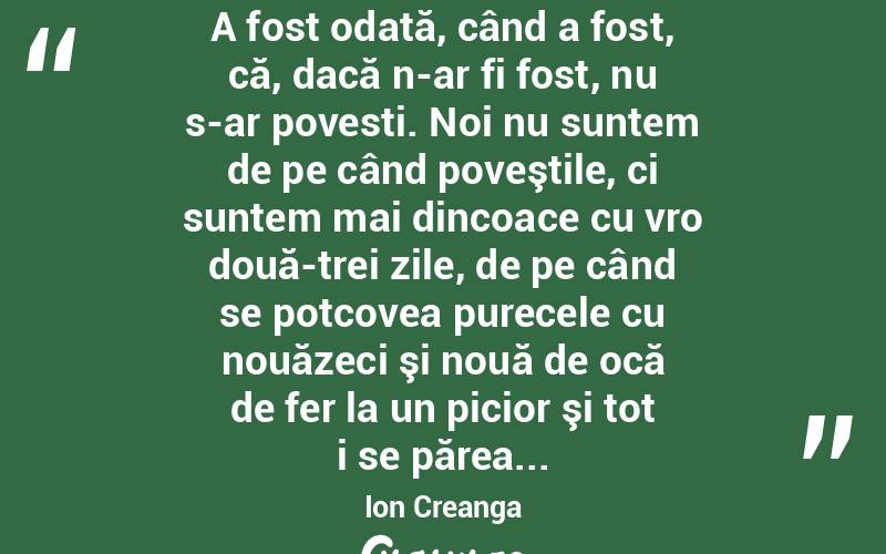  A fost odată, când a fost, că, dacă n-ar fi fost, nu s-ar povesti. Noi nu suntem de pe când poveştile, ci suntem mai dincoace cu vro două-trei zile, de pe când se potcovea purecele cu nouăzeci şi nouă de ocă de fer la un picior şi tot i se părea... Ion Creanga

