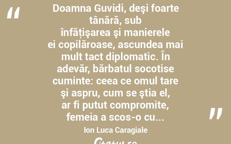  Doamna Guvidi, deşi foarte tânără, sub înfăţişarea şi manierele ei copilăroase, ascundea mai mult tact diplomatic. În adevăr, bărbatul socotise cuminte: ceea ce omul tare şi aspru, cum se ştia el, ar fi putut compromite, femeia a scos-o cu... Ion Luca Caragiale

