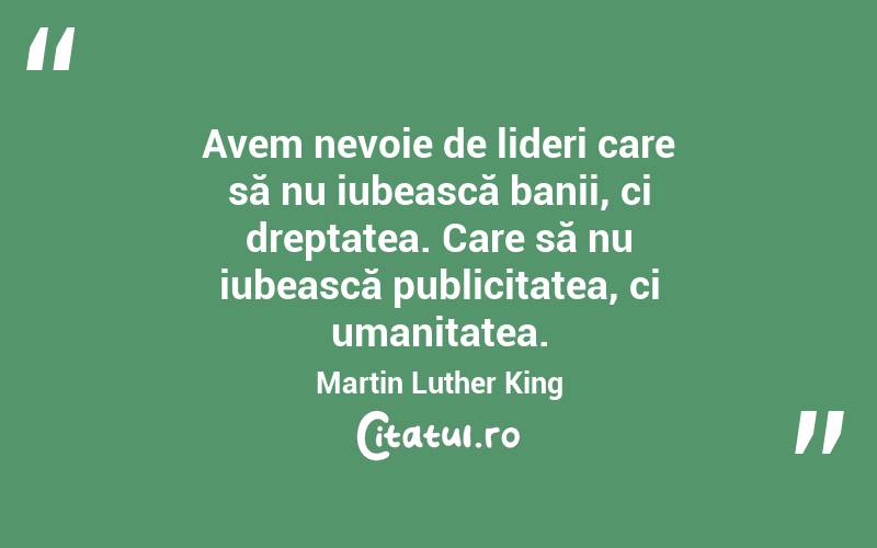 Avem nevoie de lideri care să nu iubească banii, ci dreptatea. Care să nu iubească publicitatea, ci umanitatea. Martin Luther King 
