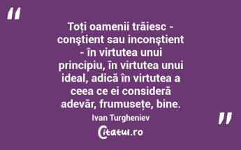 Toţi oamenii trăiesc - conştient sau inconştient - în virtutea unui principiu, în virtutea unui ideal, adică în virtutea a ceea ce ei consideră adevăr, frumuseţe, bine. Ivan Turgheniev...