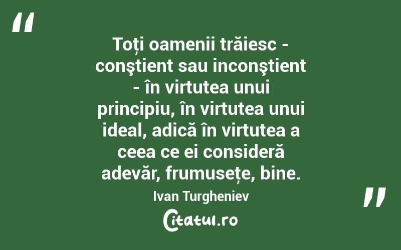 Toţi oamenii trăiesc - conştient sau inconştient - în virtutea unui principiu, în virtutea unui ideal, adică în virtutea a ceea ce ei consideră adevăr, frumuseţe, bine. Ivan Turgheniev
