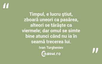 Timpul, e lucru ştiut, zboară uneori ca pasărea, alteori se târăşte ca viermele; dar omul se simte bine atunci când nu ia în seamă trecerea lui. Ivan Turgheniev...