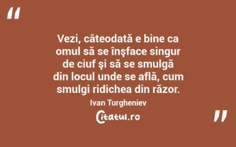  Vezi, câteodată e bine ca omul să se înşface singur de ciuf şi să se smulgă din locul unde se află, cum smulgi ridichea din răzor. Ivan Turgheniev...