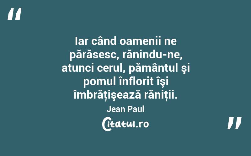 Iar când oamenii ne părăsesc, rănindu-ne, atunci cerul, pământul şi pomul înflorit îşi îmbrăţişează răniţii. Jean Paul
