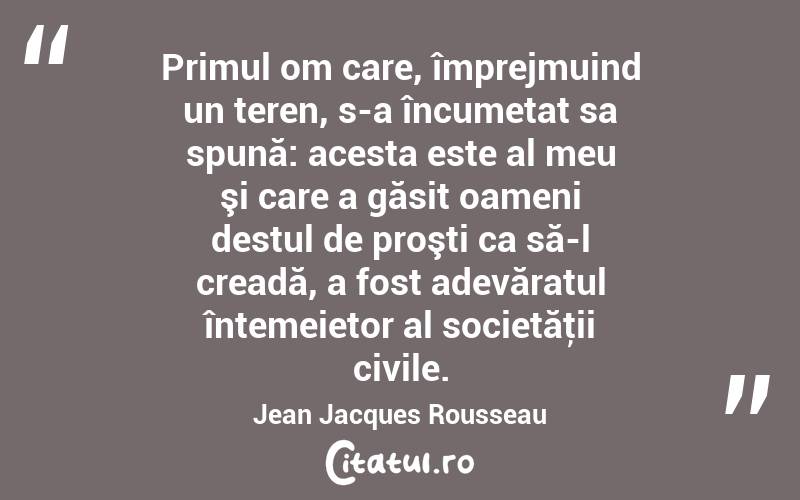 Primul om care, împrejmuind un teren, s-a încumetat sa spună: acesta este al meu şi care a găsit oameni destul de proşti ca să-l creadă, a fost adevăratul întemeietor al societăţii civile. Jean Jacques Rousseau
