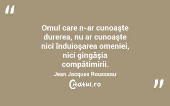 Omul care n-ar cunoaşte durerea, nu ar cunoaşte nici înduioşarea omeniei, nici gingăşia compătimirii. Jean Jacques Rousseau...