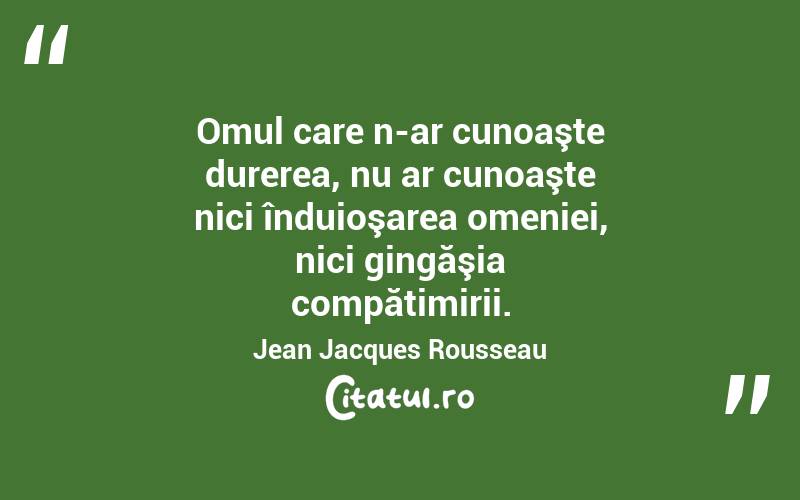 Omul care n-ar cunoaşte durerea, nu ar cunoaşte nici înduioşarea omeniei, nici gingăşia compătimirii. Jean Jacques Rousseau
