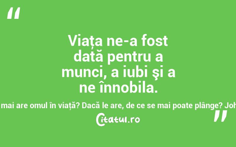 Viaţa ne-a fost dată pentru a munci, a iubi şi a ne înnobila. Dacă acestea lipsesc, ce mai are omul în viaţă? Dacă le are, de ce se mai poate plânge? Johann Gottfried von Herder