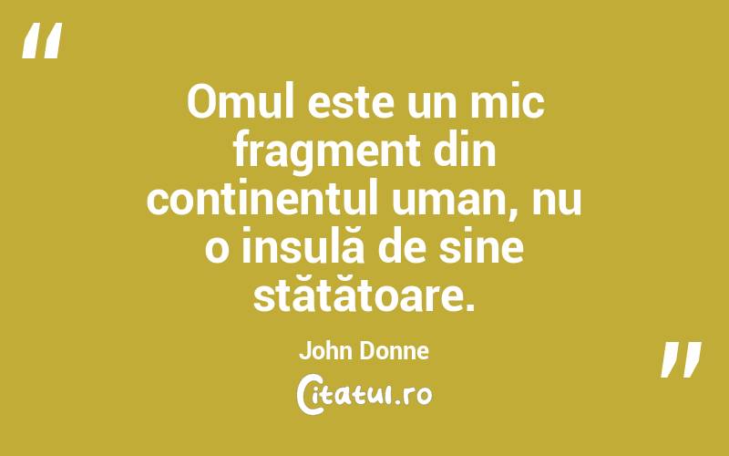 Omul este un mic fragment din continentul uman, nu o insulă de sine stătătoare. John Donne
