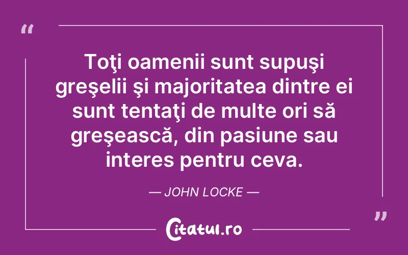 Toţi oamenii sunt supuşi greşelii şi majoritatea dintre ei sunt tentaţi de multe ori să greşească, din pasiune sau interes pentru ceva. John Locke