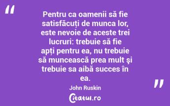 Pentru ca oamenii să fie satisfăcuţi de munca lor, este nevoie de aceste trei lucruri: trebuie să fie apţi pentru ea, nu trebuie să muncească prea mult şi trebuie sa aibă succes în ea. John Ruskin...