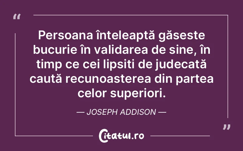 Persoana înțeleaptă găsește bucurie în validarea de sine, în timp ce cei lipsiți de judecată caută recunoașterea din partea celor superiori. Joseph Addison