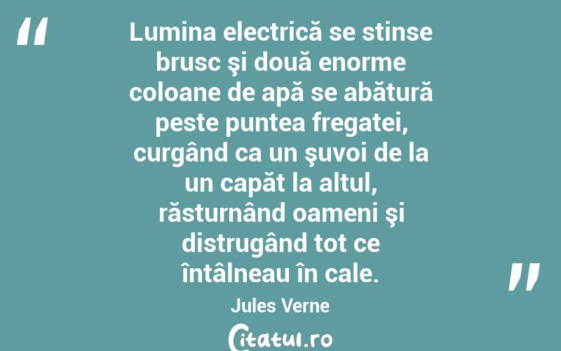 Lumina electrică se stinse brusc şi două enorme coloane de apă se abătură peste puntea fregatei, curgând ca un şuvoi de la un capăt la altul, răsturnând oameni şi distrugând tot ce întâlneau în cale. Jules Verne