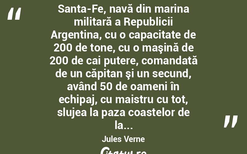  Santa-Fe, navă din marina militară a Republicii Argentina, cu o capacitate de 200 de tone, cu o maşină de 200 de cai putere, comandată de un căpitan şi un secund, având 50 de oameni în echipaj, cu maistru cu tot, slujea la paza coastelor de la... Jules Verne
