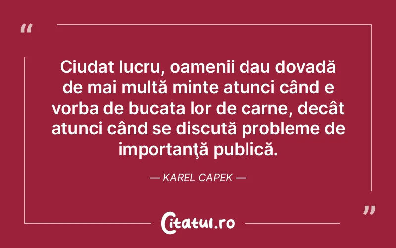 Ciudat lucru, oamenii dau dovadă de mai multă minte atunci când e vorba de bucata lor de carne, decât atunci când se discută probleme de importanţă publică. Karel Capek
