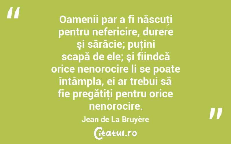 Oamenii par a fi născuţi pentru nefericire, durere şi sărăcie; puţini scapă de ele; şi fiindcă orice nenorocire li se poate întâmpla, ei ar trebui să fie pregătiţi pentru orice nenorocire. Jean de La Bruyère
