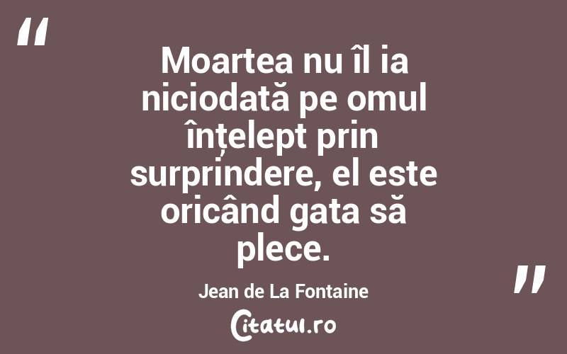 Moartea nu îl ia niciodată pe omul înţelept prin surprindere, el este oricând gata să plece. Jean de La Fontaine
