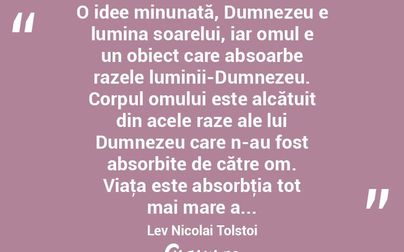  O idee minunată, Dumnezeu e lumina soarelui, iar omul e un obiect care absoarbe razele luminii-Dumnezeu. Corpul omului este alcătuit din acele raze ale lui Dumnezeu care n-au fost absorbite de către om. Viaţa este absorbţia tot mai mare a... Lev Nicolai Tolstoi
