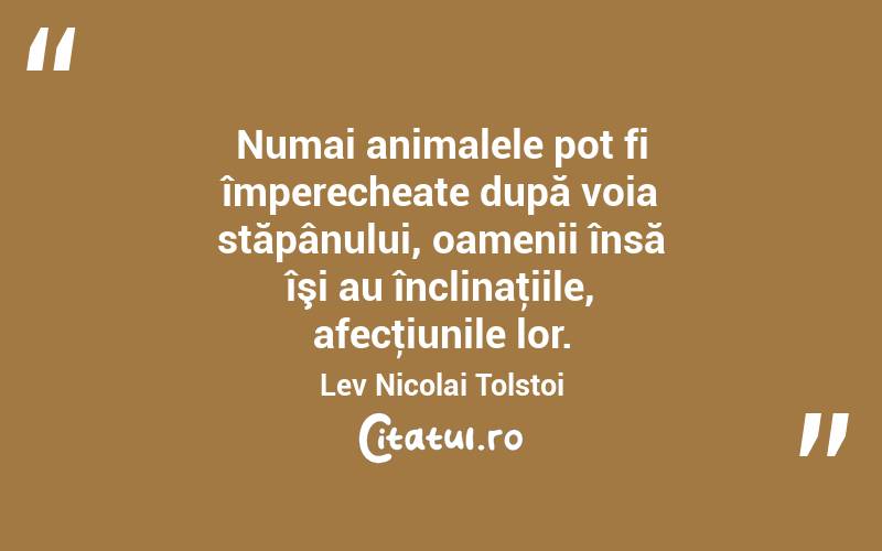  Numai animalele pot fi împerecheate după voia stăpânului, oamenii însă îşi au înclinaţiile, afecţiunile lor. Lev Nicolai Tolstoi