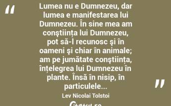  Lumea nu e Dumnezeu, dar lumea e manifestarea lui Dumnezeu. În sine mea am conştiinţa lui Dumnezeu, pot să-l recunosc şi în oameni şi chiar în animale; am pe jumătate conştiinţa, înţelegrea lui Dumnezeu în plante. Însă în nisip, în particulele... Lev Nicolai Tolstoi...