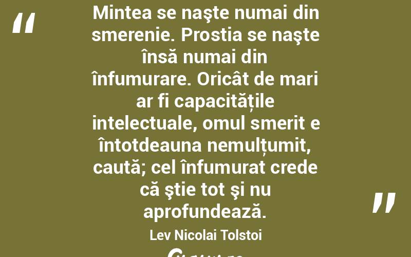 Mintea se naşte numai din smerenie. Prostia se naşte însă numai din înfumurare. Oricât de mari ar fi capacităţile intelectuale, omul smerit e întotdeauna nemulţumit, caută; cel înfumurat crede că ştie tot şi nu aprofundează. Lev Nicolai Tolstoi
