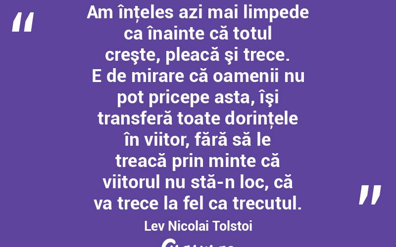  Am înţeles azi mai limpede ca înainte că totul creşte, pleacă şi trece. E de mirare că oamenii nu pot pricepe asta, îşi transferă toate dorinţele în viitor, fără să le treacă prin minte că viitorul nu stă-n loc, că va trece la fel ca trecutul. Lev Nicolai Tolstoi
