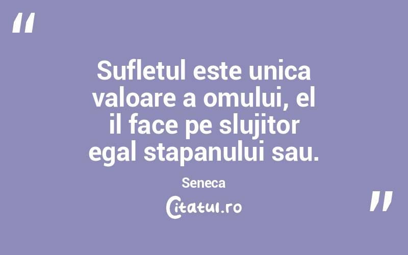 Sufletul este unica valoare a omului, el il face pe slujitor egal stapanului sau. Seneca
